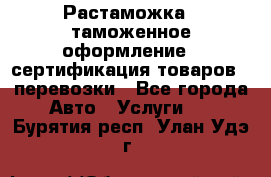 Растаможка - таможенное оформление - сертификация товаров - перевозки - Все города Авто » Услуги   . Бурятия респ.,Улан-Удэ г.